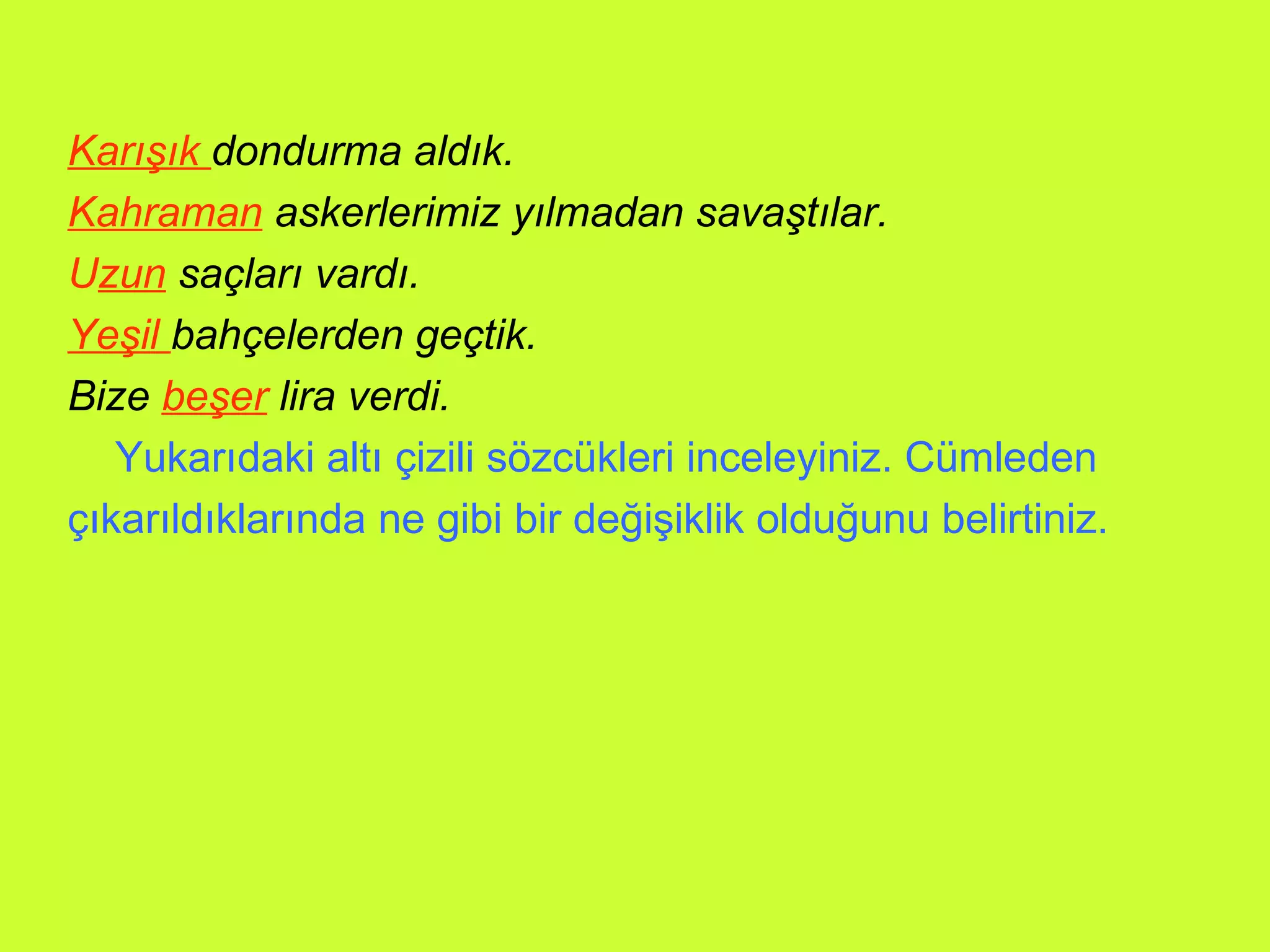 Karışık  dondurma aldık. Kahraman  askerlerimiz yılmadan savaştılar. U zun   saçları vardı. Yeşil  bahçelerden geçtik. Bize  beşer  lira verdi. Yukarıdaki altı çizili sözcükleri inceleyiniz. Cümleden çıkarıldıklarında ne gibi bir değişiklik olduğunu belirtiniz.  