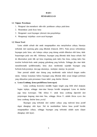 1
BAB I
PENDAHULUAN
1.1 Tujuan Percobaan
1. Mengenal dan memahami sifat-sifat pembiasan cahaya pada lensa
2. Menentukan jarak focus lensa
3. Mengamati cacat bayangan (aberasi) dan penyebabnya
4. Mengurangi terjadinya cacat-cacat bayangan
1.2 Dasar Teori
Lensa adalah sebuah alat untuk mengumpulkan atau menyebarkan cahaya, biasanya
terbentuk dari sepotong gelas yang dibentuk (Giancoli, 2001). Pada proses terbentuknya
bayangan pada lensa, ada kalanya cahaya yang datang setelah dibiaskan oleh lensa, tidak
berpotongan pada satu titik. Akibatnya, bayangan yang dibentuk tidak hanya sebuah. Hal
ini dikarenakan jarak titik api lensa tergantung pada index bias lensa, sedang index bias
tersebut berbeda-beda untuk panjang gelombang yang berbeda. Sehingga jika sinar tidak
monokhromatik (polikhromatik), lensa akan membentuk sejumlah bayangan yang
berbeda-beda posisinya dan juga ukurannya, meskipun sinarnya itu paraxial.
Sinar paraxial adalah sinar datang yang membentuk sudut terkecil dengan sumbu
utama. Adanya kenyataan bahwa bayangan yang dibentuk tidak sesuai dengan perkiraan
yang didasarkan pada persamaan Gauss inilah yang disebut Aberasi.
a. Lensa Cembung (lensa positif/lensa konvergen)
Lensa cembung (konveks) memiliki bagian tengah yang lebih tebal daripada
bagian tepinya, sehingga sinar-sinar biasnya bersifat mengumpul. Lensa ini disebut
juga lensa konvergen. Titik 1fokus F1 untuk lensa cembung diperoleh dari
perpotongan langsung sinar-sinar bias, sehingga 1focus F1 adalah 1focus nyata dan
lensa cembung disebut lensa positif.
Bayangan yang terbentuk dari sumber cahaya yang melewati lensa positif
dapat ditangkap oleh layar. Hal ini membuktikan bahwa lensa positif bersifat
mengumpulkan cahaya, sehingga bayangan yang terbentuk adalah nyata (dapat
ditangkap oleh layar).
 