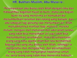 HR. Bukhari-Muslim, Abu Musa ra : “Perumpamaanakudiutusoleh Allah denganilmudanhidayahNyabagaikanhujandibumi, makaadabagianbumiitu yang menerima air kemudiandiamenumbuhkantanaman dan ilalang yang banyak, dan ada sebagian lagi gersang tapi menyimpan air, Allah menjadikannya manfaat bagi manusia, mereka minum, mengairidanmenanamdanadatanahtandus yang tidakbisamenyimpan air jugatidakbisamenumbuhkanrerumputan, makaperumpamaanorang yang tahu agama Allah danlalubermanfaatbaginyaapa yang akudiutusoleh Allah, sehinggaiamengetahuidanmengajarkan, danperumpamaanorang yang tidakmengangkatkepalanyauntukitu, sertaorang yang tidakmaumenerimahidayah Allah.