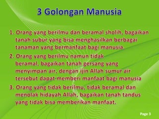 3 GolonganManusia1. Orang yang berilmudanberamalsholih, bagaikantanahsubur yang bisamenghasilkanberbagaitanaman yang bermanfaatbagimanusia.2. Orang yang berilmunamuntidakberamal, bagaikantanahgersang yang menyimpan air, denganijin Allah sumur air tersebutdapatmemberimanfaatbagimanusia3. Orang yang tidakberilmu, tidakberamaldanmenolakhidayah Allah, bagaikantanahtandusyang tidak bisa memberikan manfaat.