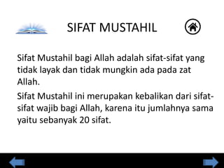 SIFAT MUSTAHIL
Sifat Mustahil bagi Allah adalah sifat-sifat yang
tidak layak dan tidak mungkin ada pada zat
Allah.
Sifat Mustahil ini merupakan kebalikan dari sifat-
sifat wajib bagi Allah, karena itu jumlahnya sama
yaitu sebanyak 20 sifat.
 