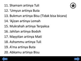11. Shamam artinya Tuli
12. ‘Umyun artinya Buta
13. Bukmun artinya Bisu (Tidak bisa bicara)
14. ‘Ajizan artinya Lemah
15. Mukrahah artinya Terpaksa
16. Jahilan artinya Bodoh
17. Mayyitan artinya Mati
18. Ashammu artinya Tuli
19. A’ma artinya Buta
20. Abkamu artinya Bisu
 