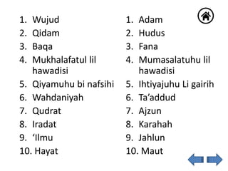 1. Wujud
2. Qidam
3. Baqa
4. Mukhalafatul lil
hawadisi
5. Qiyamuhu bi nafsihi
6. Wahdaniyah
7. Qudrat
8. Iradat
9. ‘Ilmu
10. Hayat
1. Adam
2. Hudus
3. Fana
4. Mumasalatuhu lil
hawadisi
5. Ihtiyajuhu Li gairih
6. Ta’addud
7. Ajzun
8. Karahah
9. Jahlun
10. Maut
 