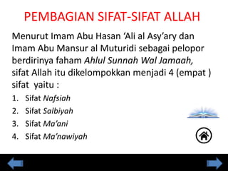 Menurut Imam Abu Hasan ‘Ali al Asy’ary dan
Imam Abu Mansur al Muturidi sebagai pelopor
berdirinya faham Ahlul Sunnah Wal Jamaah,
sifat Allah itu dikelompokkan menjadi 4 (empat )
sifat yaitu :
1. Sifat Nafsiah
2. Sifat Salbiyah
3. Sifat Ma’ani
4. Sifat Ma’nawiyah
PEMBAGIAN SIFAT-SIFAT ALLAH
 