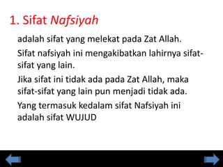 1. Sifat Nafsiyah
adalah sifat yang melekat pada Zat Allah.
Sifat nafsiyah ini mengakibatkan lahirnya sifat-
sifat yang lain.
Jika sifat ini tidak ada pada Zat Allah, maka
sifat-sifat yang lain pun menjadi tidak ada.
Yang termasuk kedalam sifat Nafsiyah ini
adalah sifat WUJUD
 