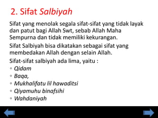 2. Sifat Salbiyah
Sifat yang menolak segala sifat-sifat yang tidak layak
dan patut bagi Allah Swt, sebab Allah Maha
Sempurna dan tidak memiliki kekurangan.
Sifat Salbiyah bisa dikatakan sebagai sifat yang
membedakan Allah dengan selain Allah.
Sifat-sifat salbiyah ada lima, yaitu :
◦ Qidam
◦ Baqa,
◦ Mukhalifatu lil hawaditsi
◦ Qiyamuhu binafsihi
◦ Wahdaniyah
 