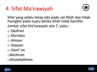 4. Sifat Ma’nawiyah
Sifat yang selalu tetap ada pada zat Allah dan tidak
mungkin pada suatu ketika Allah tidak bersifat
Jumlah sifat Ma’nawiyah ada 7, yaitu :
o Qadiran
o Muridan
o Aliman
o Hayyan
o Sami’ an
oBashiran
oMutakalliman
 
