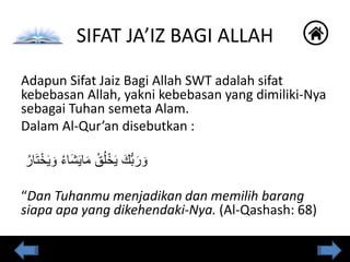 Adapun Sifat Jaiz Bagi Allah SWT adalah sifat
kebebasan Allah, yakni kebebasan yang dimiliki-Nya
sebagai Tuhan semeta Alam.
Dalam Al-Qur’an disebutkan :
ُ‫ار‬َ‫ت‬ْ‫خ‬َ‫ي‬ َ‫و‬ ُ‫ء‬‫َا‬‫ش‬َ‫ي‬‫ا‬َ‫م‬ ُ‫ق‬ُ‫ل‬ْ‫خ‬َ‫ي‬ َ‫ُّك‬‫ب‬َ‫ر‬ َ‫و‬
“Dan Tuhanmu menjadikan dan memilih barang
siapa apa yang dikehendaki-Nya. (Al-Qashash: 68)
SIFAT JA’IZ BAGI ALLAH
 