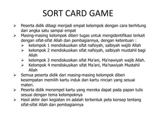 SORT CARD GAME
 Peserta didik dibagi menjadi empat kelompok dengan cara berhitung
dari angka satu sampai empat
 Masing-masing kelompok diberi tugas untuk mengidentifikasi terkait
dengan sifat-sifat Allah dan pembagiannya, dengan ketentuan :
 kelompok 1 mendiskusikan sifat nafsiyah, salbiyah wajib Allah
 kelompok 2 mendiskusikan sifat nafsiyah, salbiyah mustahil bagi
Allah
 kelompok 3 mendiskusikan sifat Ma’ani, Ma’nawiyah wajib Allah.
 Kelompok 4 mendiskusikan sifat Ma’ani, Ma’nawiyah Mustahil
Allah
 Semua peserta didik dari masing-masing kelompok diberi
kesempatan memilih kartu induk dan kartu rincian yang sesuai
materi.
 Peserta didik menempel kartu yang mereka dapat pada papan tulis
sesuai dengan tema kelompoknya
 Hasil akhir dari kegiatan ini adalah terbentuk peta konsep tentang
sifat-sifat Allah dan pembagiannya
 