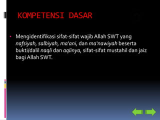 KOMPETENSI DASAR
• Mengidentifikasi sifat-sifat wajib Allah SWT yang
nafsiyah, salbiyah, ma‘ani, dan ma‘nawiyah beserta
bukti/dalil naqli dan aqlinya, sifat-sifat mustahil dan jaiz
bagi Allah SWT.
 