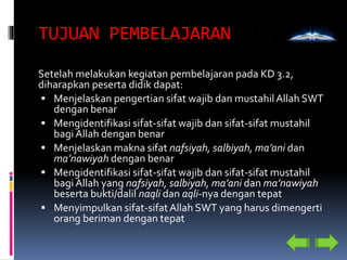 TUJUAN PEMBELAJARAN
Setelah melakukan kegiatan pembelajaran pada KD 3.2,
diharapkan peserta didik dapat:
 Menjelaskan pengertian sifat wajib dan mustahilAllah SWT
dengan benar
 Mengidentifikasi sifat-sifat wajib dan sifat-sifat mustahil
bagi Allah dengan benar
 Menjelaskan makna sifat nafsiyah, salbiyah, ma’ani dan
ma’nawiyah dengan benar
 Mengidentifikasi sifat-sifat wajib dan sifat-sifat mustahil
bagi Allah yang nafsiyah, salbiyah, ma’ani dan ma’nawiyah
beserta bukti/dalil naqli dan aqli-nya dengan tepat
 Menyimpulkan sifat-sifatAllah SWT yang harus dimengerti
orang beriman dengan tepat
 