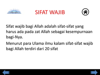 SIFAT WAJIB
Sifat wajib bagi Allah adalah sifat-sifat yang
harus ada pada zat Allah sebagai kesempurnaan
bagi-Nya.
Menurut para Ulama ilmu kalam sifat-sifat wajib
bagi Allah terdiri dari 20 sifat
 