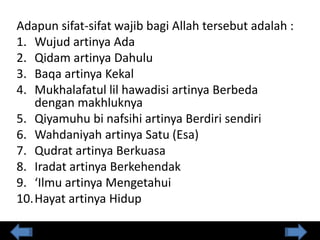 Adapun sifat-sifat wajib bagi Allah tersebut adalah :
1. Wujud artinya Ada
2. Qidam artinya Dahulu
3. Baqa artinya Kekal
4. Mukhalafatul lil hawadisi artinya Berbeda
dengan makhluknya
5. Qiyamuhu bi nafsihi artinya Berdiri sendiri
6. Wahdaniyah artinya Satu (Esa)
7. Qudrat artinya Berkuasa
8. Iradat artinya Berkehendak
9. ‘Ilmu artinya Mengetahui
10.Hayat artinya Hidup
 
