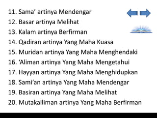 11. Sama’ artinya Mendengar
12. Basar artinya Melihat
13. Kalam artinya Berfirman
14. Qadiran artinya Yang Maha Kuasa
15. Muridan artinya Yang Maha Menghendaki
16. ‘Aliman artinya Yang Maha Mengetahui
17. Hayyan artinya Yang Maha Menghidupkan
18. Sami’an artinya Yang Maha Mendengar
19. Basiran artinya Yang Maha Melihat
20. Mutakalliman artinya Yang Maha Berfirman
 