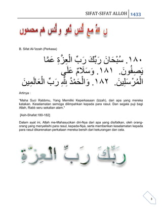 SIFAT-SIFAT ALLOH 1433




B. Sifat Al-'Izzah (Perkasa)



            َّ َ ِ َّ ِ ْ ِّ َ َ َ َ َ ْ ُ
           ‫ٓ١ٔ. سبحاى ربِّك رب العزة عوا‬
                     ًَ‫ََصفُىى. ٔ١ٔ. وسَلم عل‬
                         َ ٌ ََ َ          َ ِ
  َ ِ َ ْ ِّ َ َّ ُ ْ َ ْ َ              َ َ ْ ُْ
  ‫الوزسلُِي. ٕ١ٔ. والحود ِّلِلِ رب العالَوُي‬
Artinya :

“Maha Suci Rabbmu, Yang Memiliki Keperkasaan (lzzah), dari apa yang mereka
katakan. Keselamatan semoga dilimpahkan kepada para rasul. Dan segala puji bagi
Allah, Rabb seru sekalian alam."

[Ash-Shafat:180-182]

Dalam ayat ini, Allah me-Mahasucikan diri-Nya dari apa yang disifatkan, oleh orang-
orang yang menyelisihi para rasul, kepada-Nya, serta memberikan keselamatan kepada
para rasul dikarenakan perkataan mereka bersih dari kekurangan dan cela.




                                                                                      3
 