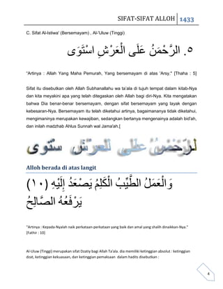 SIFAT-SIFAT ALLOH 1433

C. Sifat Al-Istiwa' (Bersemayam) , Al-'Uluw (Tinggi)




                          َ  ْ ِ ْ َْ
                         ‫٥. الزَّحوي علًَ العزش استَىي‬
                                         َ ُ َ ْ
“Artinya : Allah Yang Maha Pemurah, Yang bersemayam di atas 'Arsy." [Thaha : 5]


Sifat itu disebutkan oleh Allah Subhanallahu wa ta’ala di tujuh tempat dalam kitab-Nya
dan kita meyakini apa yang telah ditegaskan oleh Allah bagi diri-Nya. Kita mengatakan
bahwa Dia benar-benar bersemayam, dengan sifat bersemayam yang layak dengan
kebesaran-Nya. Bersemayam itu telah diketahui artinya, bagaimananya tidak diketahui,
mengimaninya merupakan kewajiban, sedangkan bertanya mengenainya adalah bid'ah,
dan inilah madzhab Ahlus Sunnah wal Jama'ah.[




Alloh berada di atas langit


(١٠)


"Artinya : Kepada-Nyalah naik perkataan-perkataan yang baik dan amal yang shalih dinaikkan-Nya."
[Fathir : 10]



Al-Uluw (Tinggi) merupakan sifat Dzatiy bagi Allah Ta'ala. dia memiliki ketinggian absolut : ketinggian
dzat, ketinggian kekuasaan, dan ketinggian pemaksaan dalam hadits disebutkan :



                                                                                                          4
 