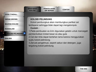 SIFAT-SIFAT    PENGOLAHAN
                                                      CONTOH
                       KOLOID        AIR BERSIH

EFEK TYNDALL


GERAK BROWN             KOLOID PELINDUNG
                        Koloid pembungkus akan membungkus partikel zat
MUATAN KOLOID
                      terdispersi sehingga tidak dapat lagi mengelompok.
KOAGULASI               Contoh :
                      1.Pada pembuatan es krim digunakan gelatin untuk mencegah
  KOLOID PELINDUNG    pembentukkan kristal besar es atau gula
                      2.Cat dan tinta dapat bertahan lama karena menggunakan
DIALISIS
                      suatu koloid pelindung.
                      3.Zat-zat pengelmusi, seperti sabun dan detergen, juga
                      tergolong koloid pelindung




                                                                       THE END
 