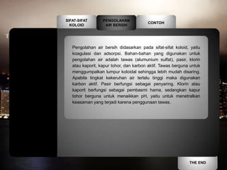 SIFAT-SIFAT       PENGOLAHAN
                                        CONTOH
  KOLOID           AIR BERSIH




   Pengolahan air bersih didasarkan pada sifat-sifat koloid, yaitu
   koagulasi dan adsorpsi. Bahan-bahan yang digunakan untuk
   pengolahan air adalah tawas (alumunium sulfat), pasir, klorin
   atau kaporit, kapur tohor, dan karbon aktif. Tawas berguna untuk
   menggumpalkan lumpur koloidal sehingga lebih mudah disaring.
   Apabila tingkat kekeruhan air terlalu tinggi maka digunakan
   karbon aktif. Pasir berfungsi sebagai penyaring. Klorin atau
   kaporit berfungsi sebagai pembasmi hama, sedangkan kapur
   tohor berguna untuk menaikkan pH, yaitu untuk menetralkan
   keasaman yang terjadi karena penggunaan tawas.




                                                             THE END
 