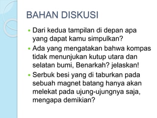 BAHAN DISKUSI
 Dari kedua tampilan di depan apa
yang dapat kamu simpulkan?
 Ada yang mengatakan bahwa kompas
tidak menunjukan kutup utara dan
selatan bumi, Benarkah? jelaskan!
 Serbuk besi yang di taburkan pada
sebuah magnet batang hanya akan
melekat pada ujung-ujungnya saja,
mengapa demikian?
 