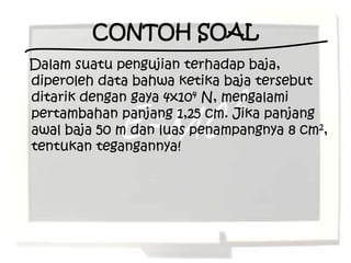 CONTOH SOAL
Dalam suatu pengujian terhadap baja,
diperoleh data bahwa ketika baja tersebut
ditarik dengan gaya 4x104 N, mengalami
pertambahan panjang 1,25 cm. Jika panjang
awal baja 50 m dan luas penampangnya 8 cm2,
tentukan tegangannya!
 