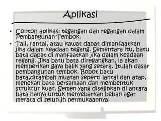 Aplikasi
• Contoh aplikasi tegangan dan regangan dalam
  Pembangunan Tembok.
• Tali, rantai, atau kawat dapat dimanfaatkan
  jika dalam keadaan tegang. Sementara itu, batu
  bata dapat di manfaatkan jika dalam keadaan
  regang. Jika batu bata diregangkan, la akan
  memberikan gaya balik yang setara. Itulah dasar
  pembangunan tembok. Bobot batu
  bata,ditambah muatan seperti lantai dan atap,
  menekan bata bersamaan dan membentuk
  struktur kuat. Semen yang diselipkan di antara
  bata hanya untuk menyebarkan beban agar
  merata di selun.jh permukaannya.
 