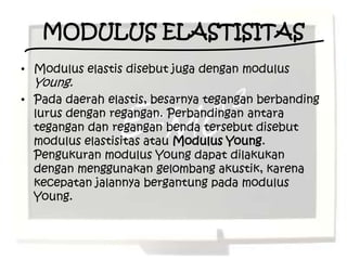 MODULUS ELASTISITAS
• Modulus elastis disebut juga dengan modulus
  Young.
• Pada daerah elastis, besarnya tegangan berbanding
  lurus dengan regangan. Perbandingan antara
  tegangan dan regangan benda tersebut disebut
  modulus elastisitas atau Modulus Young.
  Pengukuran modulus Young dapat dilakukan
  dengan menggunakan gelombang akustik, karena
  kecepatan jalannya bergantung pada modulus
  Young.
 