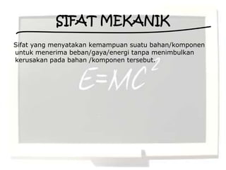 SIFAT MEKANIK
Sifat yang menyatakan kemampuan suatu bahan/komponen
untuk menerima beban/gaya/energi tanpa menimbulkan
kerusakan pada bahan /komponen tersebut.
 