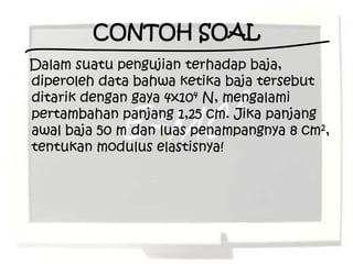 CONTOH SOAL
Dalam suatu pengujian terhadap baja,
diperoleh data bahwa ketika baja tersebut
ditarik dengan gaya 4x104 N, mengalami
pertambahan panjang 1,25 cm. Jika panjang
awal baja 50 m dan luas penampangnya 8 cm2,
tentukan modulus elastisnya!
 