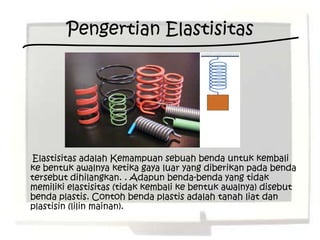 Pengertian Elastisitas




Elastisitas adalah Kemampuan sebuah benda untuk kembali
ke bentuk awalnya ketika gaya luar yang diberikan pada benda
tersebut dihilangkan. . Adapun benda-benda yang tidak
memiliki elastisitas (tidak kembali ke bentuk awalnya) disebut
benda plastis. Contoh benda plastis adalah tanah liat dan
plastisin (lilin mainan).
 
