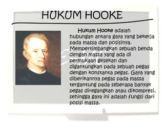 HUKUM HOOKE
      Hukum Hooke adalah
   hubungan antara gaya yang bekerja
   pada massa dan posisinya.
   Mempertimbangkan sebuah benda
   dengan massa yang ada di
   permukaan gesekan dan
   digantungkan pada sebuah pegas
   dengan konstanta pegas. Gaya yang
   diberikannya pegas pada massa
   tergantung pada seberapa banyak
   pegas diregangkan atau dikompresi,
   sehingga gaya ini adalah fungsi dari
   posisi massa.
 
