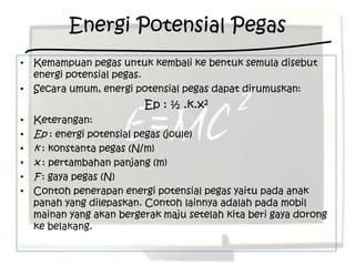 Energi Potensial Pegas
• Kemampuan pegas untuk kembali ke bentuk semula disebut
  energi potensial pegas.
• Secara umum, energi potensial pegas dapat dirumuskan:
                          Ep : ½ .k.x2
•   Keterangan:
•   Ep : energi potensial pegas (joule)
•   k : konstanta pegas (N/m)
•   x : pertambahan panjang (m)
•   F : gaya pegas (N)
•   Contoh penerapan energi potensial pegas yaitu pada anak
    panah yang dilepaskan. Contoh lainnya adalah pada mobil
    mainan yang akan bergerak maju setelah kita beri gaya dorong
    ke belakang.
 
