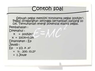 Contoh soal
     Sebuah pegas memiliki konstanta pegas 200Nm-1.
  Pegas diregangkan sehingga bertambah panjang 10
  cm. Tentukanlah energi potensial elastis pegas.
Pembahasan :
Diketahui :
   k = 200Nm-1
  x = 10cm=0,1m
Ditanyakan : Ep
Jawab :
Ep = 1/2 .k .x2
   = ½ . 200. (0,1)2
   = 1 Joule
 