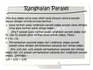 Rangkaian Paralel
Jika dua pegas spiral atau lebih yang disusun secara paralel
sesuai dengan prinsip-prinsip berikut :
 Gaya tarikan pada rangkaian paralel pegas adalah sama dengan
   total gaya tarikan pada setiap pegas.
     Jika F adalah Gaya tarikan pada rangkaian paralel pegas dan
F1 dan F2 adalah gaya tarikan pada setiap pegas, Maka :
F = F1 + F2
 Pertambahan panjang pegas dari rangkaian pegas paralel
   adalah sama dengan pertambahan panjang dari setiap pegas.
    Jika ∆X1 dan ∆X2 adalah pertambahan panjang dari setiap
pegas dan ∆X adalah pertambahan panjang dari rangkaian paralel
pegas, Sehingga :
∆X = ∆X1 = ∆X2
 