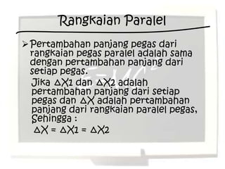 Rangkaian Paralel
 Pertambahan panjang pegas dari
  rangkaian pegas paralel adalah sama
  dengan pertambahan panjang dari
  setiap pegas.
  Jika ∆X1 dan ∆X2 adalah
  pertambahan panjang dari setiap
  pegas dan ∆X adalah pertambahan
  panjang dari rangkaian paralel pegas,
  Sehingga :
   ∆X = ∆X1 = ∆X2
 