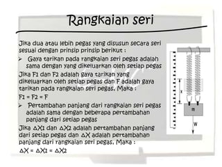 Rangkaian seri
Jika dua atau lebih pegas yang disusun secara seri
sesuai dengan prinsip prinsip berikut :
 Gaya tarikan pada rangkaian seri pegas adalah
   sama dengan yang dikeluarkan oleh setiap pegas
Jika F1 dan F2 adalah gaya tarikan yang
dikeluarkan oleh setiap pegas dan F adalah gaya
tarikan pada rangkaian seri pegas, Maka :
F1 = F2 = F
 Pertambahan panjang dari rangkaian seri pegas
   adalah sama dengan beberapa pertambahan
   panjang dari setiap pegas
Jika ∆X1 dan ∆X2 adalah pertambahan panjang
dari setiap pegas dan ∆X adalah pertambahan
panjang dari rangkaian seri pegas, Maka :
∆X = ∆X1 = ∆X2
 