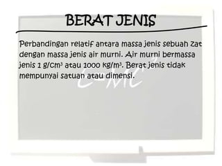 BERAT JENIS
Perbandingan relatif antara massa jenis sebuah zat
dengan massa jenis air murni. Air murni bermassa
jenis 1 g/cm3 atau 1000 kg/m3. Berat jenis tidak
mempunyai satuan atau dimensi.
 