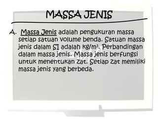 MASSA JENIS
A. Massa Jenis adalah pengukuran massa
  setiap satuan volume benda. Satuan massa
  jenis dalam SI adalah kg/m3. Perbandingan
  dalam massa jenis. Massa jenis berfungsi
  untuk menentukan zat. Setiap zat memiliki
  massa jenis yang berbeda.
 