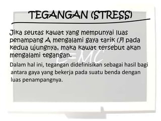 TEGANGAN (STRESS)
Jika seutas kawat yang mempunyai luas
penampang A mengalami gaya tarik (F) pada
kedua ujungnya, maka kawat tersebut akan
mengalami tegangan.
Dalam hal ini, tegangan didefinisikan sebagai hasil bagi
antara gaya yang bekerja pada suatu benda dengan
luas penampangnya.
 