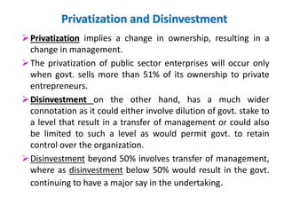 Privatization and Disinvestment 
 Privatization implies a change in ownership, resulting in a 
change in management. 
The privatization of public sector enterprises will occur only 
when govt. sells more than 51% of its ownership to private 
entrepreneurs. 
 Disinvestment on the other hand, has a much wider 
connotation as it could either involve dilution of govt. stake to 
a level that result in a transfer of management or could also 
be limited to such a level as would permit govt. to retain 
control over the organization. 
 Disinvestment beyond 50% involves transfer of management, 
where as disinvestment below 50% would result in the govt. 
continuing to have a major say in the undertaking. 
 