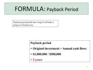 12 
FORMULA: Payback Period 
Payback period tells how long it will take a 
project to break even. 
Payback period 
= Original investment ÷ Annual cash flows 
= $1,000,000 / $500,000 
= 2 years 
 