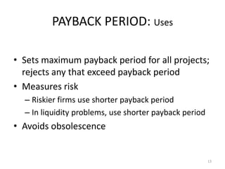 13 
PAYBACK PERIOD: Uses 
• Sets maximum payback period for all projects; 
rejects any that exceed payback period 
• Measures risk 
– Riskier firms use shorter payback period 
– In liquidity problems, use shorter payback period 
• Avoids obsolescence 
 
