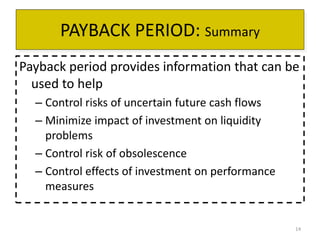 14 
PAYBACK PERIOD: Summary 
Payback period provides information that can be 
used to help 
– Control risks of uncertain future cash flows 
– Minimize impact of investment on liquidity 
problems 
– Control risk of obsolescence 
– Control effects of investment on performance 
measures 
 