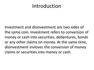 Introduction 
Investment and disinvestment are two sides of 
the same coin. Investment refers to conversion of 
money or cash into securities, debentures, bonds 
or any other claims on money. At the same time, 
disinvestment invloves the conversion of money 
claims or securities into money or cash. 
 