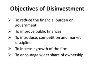 Objectives of Disinvestment 
 To reduce the financial burden on 
government 
 To improve public finances 
 To introduce, competition and market 
discipline 
 To increase growth of the firm 
 To encourage wider share of ownership 
 