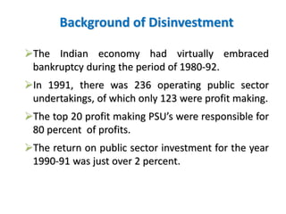 Background of Disinvestment 
The Indian economy had virtually embraced 
bankruptcy during the period of 1980-92. 
In 1991, there was 236 operating public sector 
undertakings, of which only 123 were profit making. 
The top 20 profit making PSU’s were responsible for 
80 percent of profits. 
The return on public sector investment for the year 
1990-91 was just over 2 percent. 
 