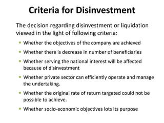 Criteria for Disinvestment 
The decision regarding disinvestment or liquidation 
viewed in the light of following criteria: 
 Whether the objectives of the company are achieved 
 Whether there is decrease in number of beneficiaries 
 Whether serving the national interest will be affected 
because of disinvestment 
 Whether private sector can efficiently operate and manage 
the undertaking. 
 Whether the original rate of return targeted could not be 
possible to achieve. 
 Whether socio-economic objectives lots its purpose 
 