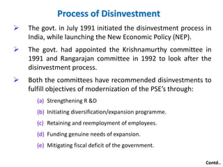 Process of Disinvestment 
 The govt. in July 1991 initiated the disinvestment process in 
India, while launching the New Economic Policy (NEP). 
 The govt. had appointed the Krishnamurthy committee in 
1991 and Rangarajan committee in 1992 to look after the 
disinvestment process. 
 Both the committees have recommended disinvestments to 
fulfill objectives of modernization of the PSE’s through: 
(a) Strengthening R &D 
(b) Initiating diversification/expansion programme. 
(c) Retaining and reemployment of employees. 
(d) Funding genuine needs of expansion. 
(e) Mitigating fiscal deficit of the government. 
Contd.. 
 