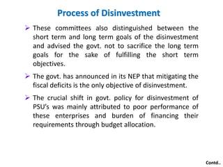  These committees also distinguished between the 
short term and long term goals of the disinvestment 
and advised the govt. not to sacrifice the long term 
goals for the sake of fulfilling the short term 
objectives. 
 The govt. has announced in its NEP that mitigating the 
fiscal deficits is the only objective of disinvestment. 
 The crucial shift in govt. policy for disinvestment of 
PSU’s was mainly attributed to poor performance of 
these enterprises and burden of financing their 
requirements through budget allocation. 
Contd.. 
Process of Disinvestment 
 