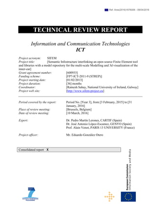 TECHNICAL REVIEW REPORT
Information and Communication Technologies
ICT
Project acronym: SIFEM
Project title: [Semantic Infostructure interlinking an open source Finite Element tool
and libraries with a model repository for the multi-scale Modelling and 3d visualization of the
inner-ear]
Grant agreement number: [600933]
Funding scheme: [FP7-ICT-2011-9 (STREP)]
Project starting date: [01/02/2013]
Project duration: [36] months
Coordinator: [Ratnesh Sahay, National University of Ireland, Galway]
Project web site: [http://www.sifem-project.eu]
Period covered by the report: Period No. [Year 3], from [3 February, 2015] to [31
January, 2016]
Place of review meeting: [Brussels, Belgium]
Date of review meeting: [10 March, 2016]
Expert: Dr. Pedro Martín Lerones, CARTIF (Spain)
Dr. José Antonio López-Escamez, GENYO (Spain)
Prof. Alain Venot, PARIS 13 UNIVERSITY (France)
Project officer: Mr. Eduardo González Otero
Consolidated report X
Ref. Ares(2016)1676006 - 08/04/2016
 