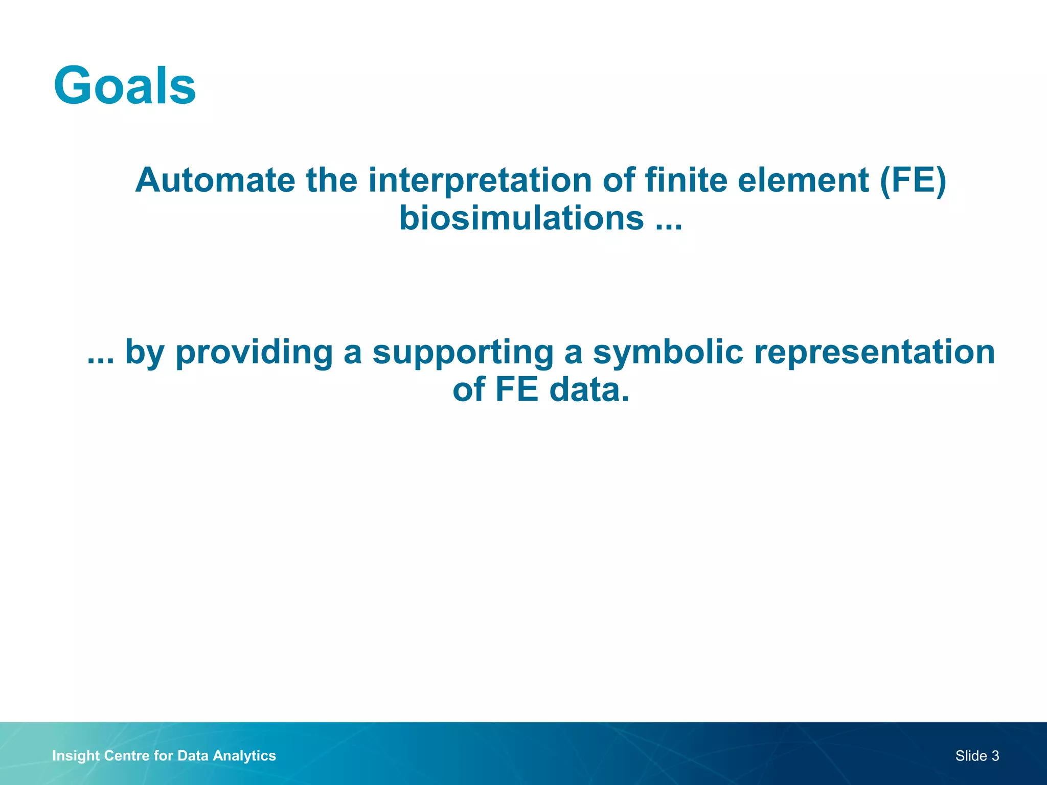 Goals 
Automate the interpretation of finite element (FE) biosimulations ... 
... by providing a supporting a symbolic representation of FE data. 
Insight Centre for Data Analytics 
Slide 3  